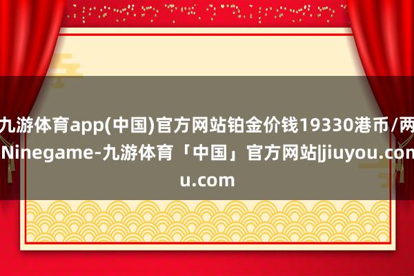 九游体育app(中国)官方网站铂金价钱19330港币/两-Ninegame-九游体育「中国」官方网站|jiuyou.com