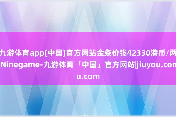 九游体育app(中国)官方网站金条价钱42330港币/两-Ninegame-九游体育「中国」官方网站|jiuyou.com