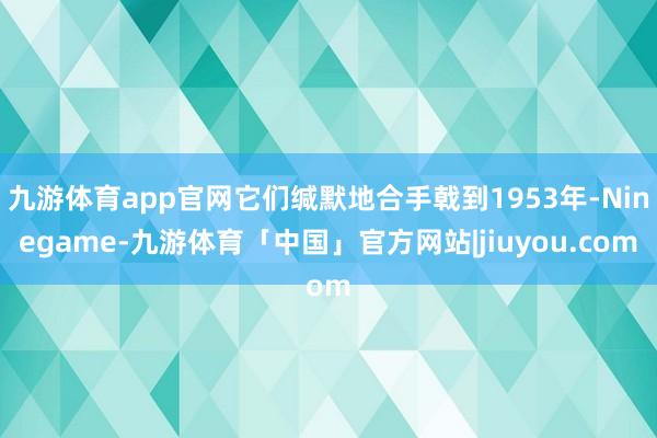九游体育app官网它们缄默地合手戟到1953年-Ninegame-九游体育「中国」官方网站|jiuyou.com