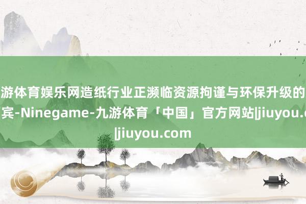 九游体育娱乐网造纸行业正濒临资源拘谨与环保升级的双重西宾-Ninegame-九游体育「中国」官方网站|jiuyou.com