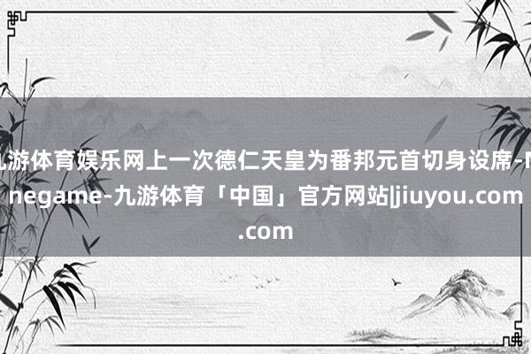 九游体育娱乐网上一次德仁天皇为番邦元首切身设席-Ninegame-九游体育「中国」官方网站|jiuyou.com