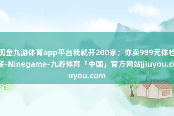 现金九游体育app平台我就开200家；你卖999元体检套餐-Ninegame-九游体育「中国」官方网站|jiuyou.com