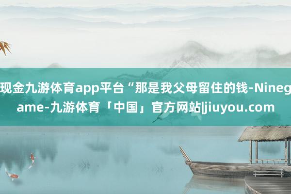 现金九游体育app平台“那是我父母留住的钱-Ninegame-九游体育「中国」官方网站|jiuyou.com
