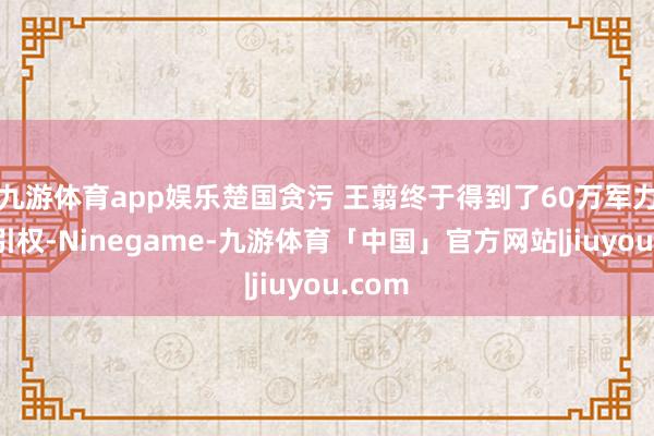 九游体育app娱乐楚国贪污 王翦终于得到了60万军力的指引权-Ninegame-九游体育「中国」官方网站|jiuyou.com