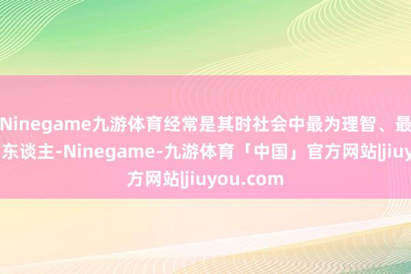 Ninegame九游体育经常是其时社会中最为理智、最具理智的东谈主-Ninegame-九游体育「中国」官方网站|jiuyou.com