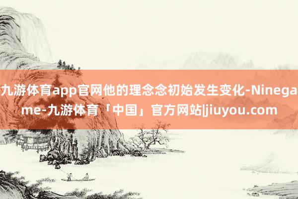 九游体育app官网他的理念念初始发生变化-Ninegame-九游体育「中国」官方网站|jiuyou.com