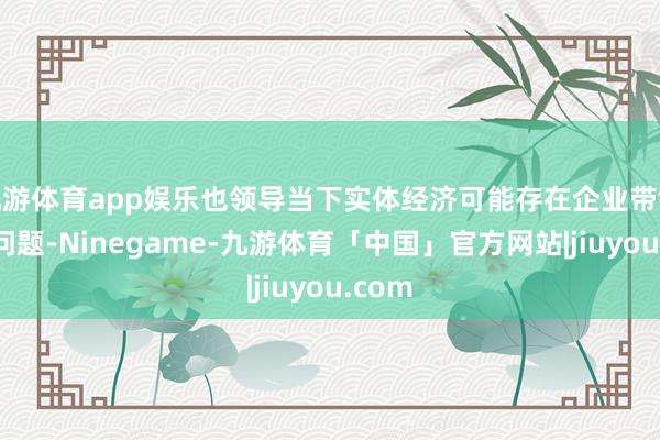 九游体育app娱乐也领导当下实体经济可能存在企业带链空转问题-Ninegame-九游体育「中国」官方网站|jiuyou.com