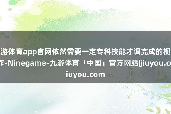 九游体育app官网依然需要一定专科技能才调完成的视频制作-Ninegame-九游体育「中国」官方网站|jiuyou.com
