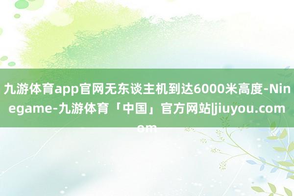 九游体育app官网无东谈主机到达6000米高度-Ninegame-九游体育「中国」官方网站|jiuyou.com