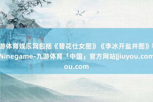 九游体育娱乐网包括《簪花仕女图》《李冰开盐井图》等-Ninegame-九游体育「中国」官方网站|jiuyou.com