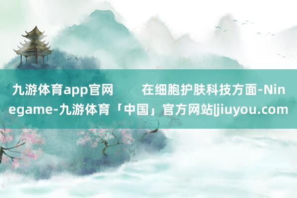 九游体育app官网        在细胞护肤科技方面-Ninegame-九游体育「中国」官方网站|jiuyou.com