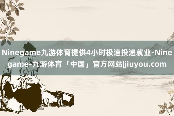 Ninegame九游体育提供4小时极速投递就业-Ninegame-九游体育「中国」官方网站|jiuyou.com