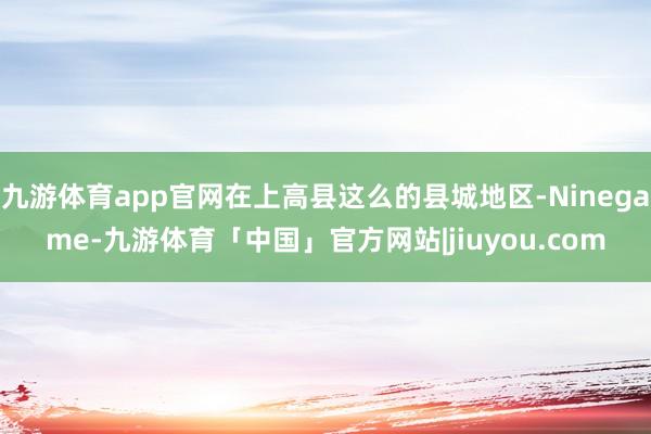 九游体育app官网在上高县这么的县城地区-Ninegame-九游体育「中国」官方网站|jiuyou.com