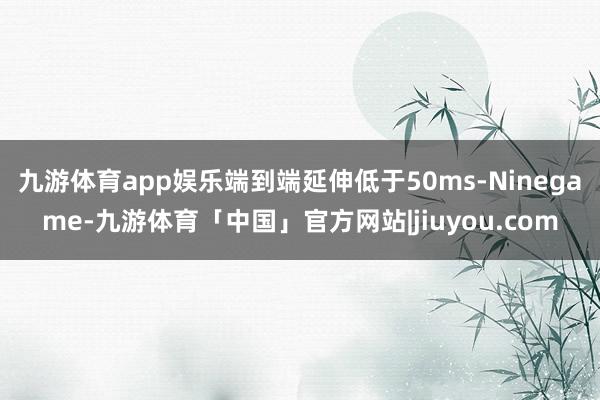 九游体育app娱乐端到端延伸低于50ms-Ninegame-九游体育「中国」官方网站|jiuyou.com
