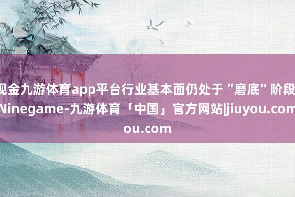 现金九游体育app平台行业基本面仍处于“磨底”阶段-Ninegame-九游体育「中国」官方网站|jiuyou.com