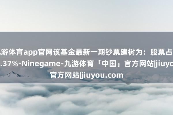 九游体育app官网该基金最新一期钞票建树为：股票占净值比99.37%-Ninegame-九游体育「中国」官方网站|jiuyou.com