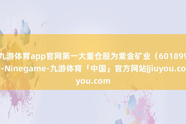 九游体育app官网第一大重仓股为紫金矿业（601899）-Ninegame-九游体育「中国」官方网站|jiuyou.com
