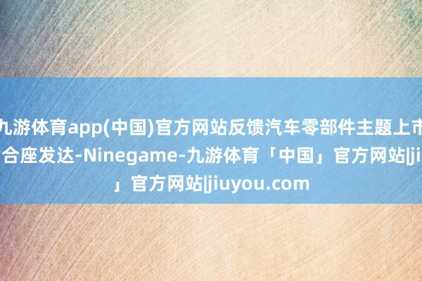 九游体育app(中国)官方网站反馈汽车零部件主题上市公司证券的合座发达-Ninegame-九游体育「中国」官方网站|jiuyou.com