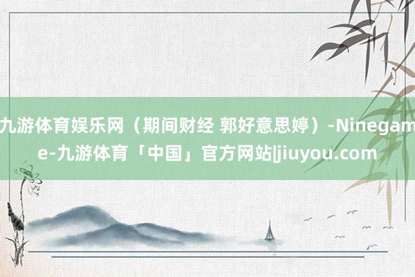 九游体育娱乐网（期间财经 郭好意思婷）-Ninegame-九游体育「中国」官方网站|jiuyou.com