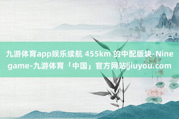 九游体育app娱乐续航 455km 的中配版块-Ninegame-九游体育「中国」官方网站|jiuyou.com